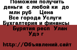 Поможем получить деньги, с любой ки, до 3 млн руб. › Цена ­ 15 - Все города Услуги » Бухгалтерия и финансы   . Бурятия респ.,Улан-Удэ г.